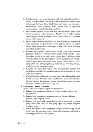 b. Kenakan sepatu yang sesuai dan rawat baik-baik (dalam kondisi baik).
Sepatu usahakan bersol kuat atau bersol baja yang di tengahnya dapat
melindungi dari luka akibat benda tajam dan paku yang menonjol.
Perlindungan utama terhadap benda, bersol baja di tengahnya
melindungi dari kejatuhan benda-benda berat.
c. Jaga rambut panjang dengan topi atau penutup kepala yang rapat
seperti disarankan dalam peraturan. Apabila rambut anda panjang
dapat dengan mudah tersangkut mesin, misal mesin bor, beberapa
orang terluka karena itu.
d. Jangan memakai cincin atau jam karena sangat berbahaya hingga anda
dapat kehilangan jari-jari. Ketika bekerja pada kendaraan tersangkut
mesin dapat menyebabkan hubungan pendek arus listrik sehingga
menyebabkan kebakaran.
e. Gunakan perlengkapan perlindungan pribadi yang sesuai dengan
pekerjaan. Beberapa peralatan perlindungan yang tersedia harus
dikenakan secara benar pada semua situasi kerja. Sehingga dapat
menyelamatkan diri dari kemungkinan terluka. Pelajari tujuan masingmasing nomor item atau barang pada tempat latihan yang tersedia,
yang terdiri atas helm pengaman, penutup muka, pelindung telinga,
respirator, sarung tangan dan apron.
f. Kenakan kaca mata penyelamat ketika menggunakan gerinda atau
mesin bubut dan beberapa tugas lainnya agar debu atau material tidak
dapat masuk ke mata.
g. Hindari berbaring pada lantai beton atau lantai sejenis ketika bekerja di
bawah kendaraan. Gunakan selalu kain krep atau bahan penutup untuk
berbaring karena berhubungan dengan lantai dingin dapat merusak
kesehatan, terutama dalam waktu yang lama.
8. Penggunaan Pakaian Pengaman
Syarat-syarat pakaian perlindungan atau pengamanan:
a. Pakaian kerja harus dapat melindungi pekerja terhadap bahaya yang
mungkin ada.
b. Pakaian kerja harus dibuat senyaman mungkin. Supaya pada saat
bergerak dapat bergerak leluasa.
c. Pakaian kerja harus tidak mengakibatkan bahaya lain, misalnya lengan
yang terlalu lepas atau ada kain yang lepas yang sangat mungkin
termakan mesin.
d. Bahan pakaiannya harus mempunyai derajat resistensi yang cukup
untuk panas dan suhu kain sintesis (nilon, dll) yang dapat meleleh oleh
suhu tinggi seharusnya tidak dipakai.

5|Page

 