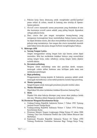 e. Pakaian kerja harus dirancang untuk menghindari partikel-partikel
panas terkait di celana, masuk di kantong atau terselip di lipatanlipatan pakaian.
f. Overall cotton memenuhi semua persyaratan yang disebutkan di atas
dan karenanya overall catton adalah yang paling banyak digunakan
sebagai pakaian kerja.
g. Dasi, cincin dan jam tangan merupakan barang-barang yang
mempunyai kemungkinan besar menimbulkan bahaya karena mereka
itu dapat dimakan mesin, dan akan menyebabkan kecelakaan jika para
pekerja tetap memakainya. Jam tangan dan cincin menambah masalah
pada bahan kimia dan panas dengan berhenti menghilangkan bahaya.
9. Beberapa APD
a. Sarung Tangan Lateks.
Jangan menggunakan sarung tangan kain saja karena cairan dapat
merembes. Bila kan melakukan tindakan lainnya yang memerlukan
sarung tangan kerja, maka sebaiknya sarung tangan lateks dipakai
terlebih dahulu.
b. Kecamata pelindung
Berguna untuk melindungi mata dari percikan darah, maupun
mencegah cedera akibat benturan atau kelilipan pada mata saat
melakukan pertolongan
c. Baju pelindung
Penggunaannya kurang popular di Indonesia, gunanya adalah untuk
mencegah merembesnya cairan tubuh penderita melalui baju penolong.
d. Masker penolong
Sangat berguna untuk mencegah penularan penyakit melalui udara.
e. Masker Resusitasi
Diperlukan bila akan melakukan tindakan Resusitasi Jantung Paru.
f. Helm
Dipakai bila akan bekerja ditempat yang rawan akan jatuhnya benda
dari atas. Misalnya dalam bangunan runtuh dan sebagainya.
10. Peraturan Mengenai Keselamatan Kerja
a. Undang-Undang Republik Indonesia Nomor 3 Tahun 1992 Tentang
jaminan Sosial Tenaga Kerja.
b. Undang-undang Republik Indonesia Nomor 1 Tahun 1970 Tentang
Keselamatan Kerja.
c. Peraturan Menteri Negara Lingkungan Hidup Nomor 03 tahun 2008
Tentang Tata Cara Pemberian Simbol dan Label Bahan Beracun dan
Berbahaya.
d. Keputusan Presiden Republik Indonesia Nomor 34 Tahun 1990
Tentang Pemberian Tambahan Santunan Bagi Tenaga Kerja Yang

6|Page

 