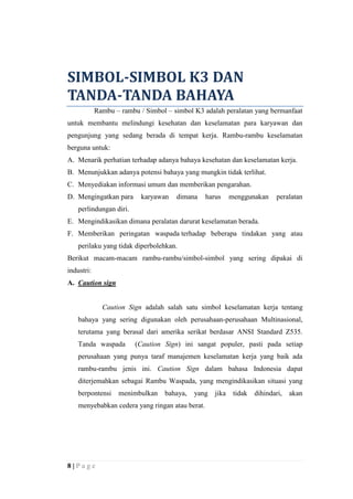 SIMBOL-SIMBOL K3 DAN
TANDA-TANDA BAHAYA
Rambu – rambu / Simbol – simbol K3 adalah peralatan yang bermanfaat
untuk membantu melindungi kesehatan dan keselamatan para karyawan dan
pengunjung yang sedang berada di tempat kerja. Rambu-rambu keselamatan
berguna untuk:
A. Menarik perhatian terhadap adanya bahaya kesehatan dan keselamatan kerja.
B. Menunjukkan adanya potensi bahaya yang mungkin tidak terlihat.
C. Menyediakan informasi umum dan memberikan pengarahan.
D. Mengingatkan para

karyawan

dimana

harus

menggunakan

peralatan

perlindungan diri.
E. Mengindikasikan dimana peralatan darurat keselamatan berada.
F. Memberikan peringatan waspada terhadap beberapa tindakan yang atau
perilaku yang tidak diperbolehkan.
Berikut macam-macam rambu-rambu/simbol-simbol yang sering dipakai di
industri:
A. Caution sign

Caution Sign adalah salah satu simbol keselamatan kerja tentang
bahaya yang sering digunakan oleh perusahaan-perusahaan Multinasional,
terutama yang berasal dari amerika serikat berdasar ANSI Standard Z535.
Tanda waspada

(Caution Sign) ini sangat populer, pasti pada setiap

perusahaan yang punya taraf manajemen keselamatan kerja yang baik ada
rambu-rambu jenis ini. Caution Sign dalam bahasa Indonesia dapat
diterjemahkan sebagai Rambu Waspada, yang mengindikasikan situasi yang
berpontensi

menimbulkan

bahaya,

yang

menyebabkan cedera yang ringan atau berat.

8|Page

jika

tidak

dihindari,

akan

 