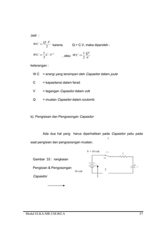 Jadi :
2
VQ
WC
⋅
= karena Q = C.V, maka diperoleh :
2
2
1
VCWC ⋅= , atau C
Q
WC
2
2
1
=
keterangan :
W C = energi yang tersimpan oleh Capasitor dalam joule
C = kapasitansi dalam farad
V = tegangan Capasitor dalam volt
Q = muatan Capasitor dalam coulomb
b). Pengisisan dan Pengosongan Capasitor
Ada dua hal yang harus diperhatikan pada Capasitor yaitu pada
saat pengisian dan pengososngan muatan.
Gambar 33 : rangkaian
Pengisian & Pengosongan
Capasitor
Modul ELKA-MR.UM.002.A
1
2
V = 10 volt
10 volt
57
 