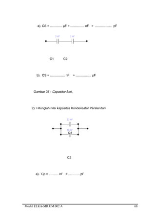 a). CS = .............. µF = ................ nF = ................... pF
C1 C2
b). CS = ................. nF = .................. pF
Gambar 37 : Capasitor Seri.
2). Hitunglah nilai kapasitas Kondensator Paralel dari
C1
C2
a). Cp = ........... nF = ............. pF
Modul ELKA-MR.UM.002.A 68
 