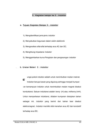 3. Kegiatan belajar ke 3 : Induktor
a. Tujuan Kegiatan Belajar 3 : Induktor
1). Mengidentifikasi jenis-jenis induktor
2). Menyebutkan kegunaan dalam sistim elektronik
3). Menganalisis sifat-sifat terhadap arus AC dan DC.
4). Menghitung Impedansi Induktor
5). Menggambarkan kurva Pengisian dan pengosongan induktor
. b. Uraian Materi 3 : Induktor
ungsi pokok induktor adalah untuk menimbulkan medan maknet.
Induktor berupa kawat yang digulung sehingga menjadi kumpar-
-an kemampuan induktor untuk menimbulkan medan magnet disebut
konduktansi. Satuan induktansi adalah henry (H) atau milihenry (mH).
Untuk memperbesar induktansi, didalam kumparan disisipkan bahan
sebagai inti. Induktor yang berinti dari bahan besi disebut
elektromagnet.. Induktor memiliki sifat menahan arus AC dan konduktif
terhadap arus DC.
Modul ELKA-MR.UM.002.A
F
69
 
