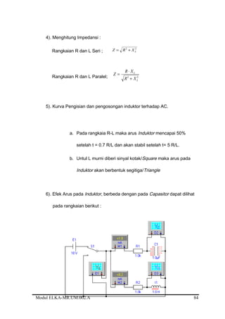 4). Menghitung Impedansi :
Rangkaian R dan L Seri ;
22
LXRZ +=
Rangkaian R dan L Paralel; 22
L
L
XR
XR
Z
+
⋅
=
5). Kurva Pengisian dan pengosongan induktor terhadap AC.
a. Pada rangkaia R-L maka arus Induktor mencapai 50%
setelah t = 0.7 R/L dan akan stabil setelah t= 5 R/L.
b. Untul L murni diberi sinyal kotak/Square maka arus pada
Induktor akan berbentuk segitiga/Triangle
6). Efek Arus pada Induktor, berbeda dengan pada Capasitor dapat dilihat
pada rangkaian berikut :
Modul ELKA-MR.UM.002.A 84
 