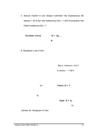 2. Sebuah Induktor di ukur dengan multimeter nilai Impedansinya (R)
sebesar = 20 Ω dan nilai reaktansinya (XL) = 1.250 Ω berapakah nilai
Faktor Kualitasnya (Q) = ?
Gunakan rumus Q = XL
R
3. Rangkaian L dan C Seri :
Bila V1 minimum = 0.5 V
V2 terukur = 100 V
V1 Faktor Q = ?
V1
Ingat Q = V2
V1
Gambar 59 : Rangkaian LC Seri
Modul ELKA-MR.UM.002.A 91
 