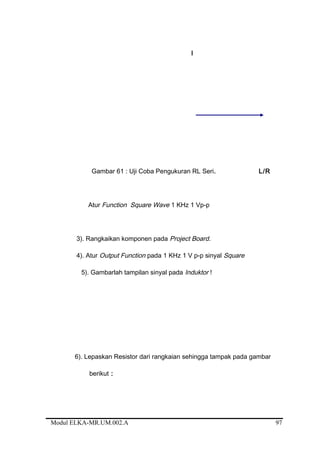 I
Gambar 61 : Uji Coba Pengukuran RL Seri. L/R
Atur Function Square Wave 1 KHz 1 Vp-p
3). Rangkaikan komponen pada Project Board.
4). Atur Output Function pada 1 KHz 1 V p-p sinyal Square
5). Gambarlah tampilan sinyal pada Induktor !
6). Lepaskan Resistor dari rangkaian sehingga tampak pada gambar
berikut :
Modul ELKA-MR.UM.002.A 97
 