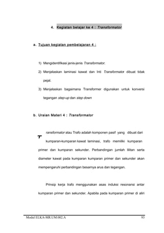 4. Kegiatan belajar ke 4 : Transformator
a. Tujuan kegiatan pembelajaran 4 :
1) Mengidentifikasi jenis-jenis Transformator.
2) Menjelaskan laminasi kawat dan Inti Transformator dibuat tidak
pejal.
3) Menjelaskan bagaimana Transformer digunakan untuk konversi
tegangan step-up dan step down
b. Uraian Materi 4 : Transformator
ransformator atau Trafo adalah komponen pasif yang dibuat dari
kumparan-kumparan kawat laminasi, trafo memiliki kumparan
primer dan kumparan sekunder. Perbandingan jumlah lilitan serta
diameter kawat pada kumparan kumparan primer dan sekunder akan
mempengaruhi perbandingan besarnya arus dan tegangan.
Prinsip kerja trafo menggunakan asas induksi resonansi antar
kumparan primer dan sekunder. Apabila pada kumparan primer di aliri
Modul ELKA-MR.UM.002.A
T
93
 