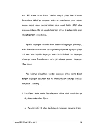 arus AC maka akan timbul medan magnit yang berubah-ubah
fluktansinya, akibatnya kumparan sekunder yang berada pada daerah
medan magnit akan membangkitkan gaya gerak listrik (GGL) atau
tegangan induksi. Hal ini apabila tegangan primer di putus maka akan
hilang tegangan sekundernya.
Apabila tegangan sekunder lebih besar dari tegangan primernya,
maka Transformator tersebut berfungsi sebagai penaik tegangan (Step
up), akan tetapi apabila tegangan sekunder lebih kecil dari tegangan
primernya maka Transformator berfungsi sebagai penurun tegangan
(Step down)
Ada kalanya dibutuhkan kondisi tegangan primer sama besar
dengan tegangan sekunder, hal ini Transformator berfungsi sebagai
penyesuai ”Matching”
1. Identifikasi Jenis –jenis Transformator, dilihat dari pemakaiannya
digolongkan kedalam 3 jenis :
a. Transformator inti udara dipakai pada rangkaian frekuensi tinggi.
Modul ELKA-MR.UM.002.A 94
 