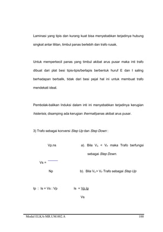 Laminasi yang tipis dan kurang kuat bisa menyebabkan terjadinya hubung
singkat antar lilitan, timbul panas berlebih dan trafo rusak.
Untuk memperkecil panas yang timbul akibat arus pusar maka inti trafo
dibuat dari plat besi tipis-tipis/berlapis berbentuk huruf E dan I saling
berhadapan berbalik, tidak dari besi pejal hal ini untuk membuat trafo
mendekati ideal.
Pembolak-balikan Induksi dalam inti ini menyebabkan terjadinya kerugian
histerisis, disamping ada kerugian thermal/panas akibat arus pusar.
3) Trafo sebagai konversi Step Up dan Step Down :
Vp.ns a). Bila VS < VP maka Trafo berfungsi
sebagai Step Down.
Vs =
Np b). Bila VS > VP Trafo sebagai Step Up
Ip : Is = Vs : Vp Is = Vp.Ip
Vs
Modul ELKA-MR.UM.002.A 100
 