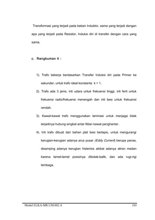 Transformasi yang terjadi pada beban Induktor, sama yang terjadi dengan
apa yang terjadi pada Resistor, Induksi diri di transfer dengan cara yang
sama.
c. Rangkuman 4 :
1). Trafo bekerja berdasarkan Transfer Induksi diri pada Primer ke
sekunder, untuk trafo ideal konstanta k = 1.
2). Trafo ada 3 jenis, inti udara untuk frekuensi tinggi, inti ferit untuk
frekuensi radio/frekuensi menengah dan inti besi untuk frekuensi
rendah.
3). Kawat-kawat trafo menggunakan laminasi untuk menjaga tidak
terjadinya hubung singkat antar lilitan kawat penghantar.
4). Inti trafo dibuat dari bahan plat besi berlapis, untuk mengurangi
kerugian-kerugian adanya arus pusar (Eddy Current) berupa panas,
disamping adanya kerugian histerisis akibat adanya aliran medan
karena lamel-lamel posisinya dibolak-balik, dan ada rugi-rigi
tembaga.
Modul ELKA-MR.UM.002.A 103
 