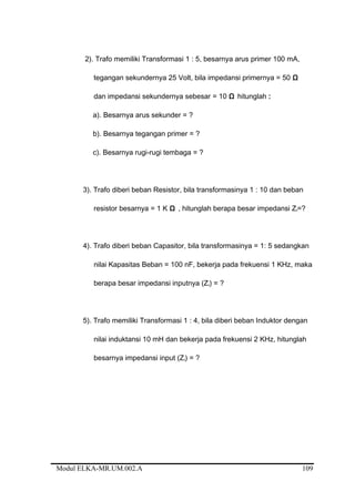 2). Trafo memiliki Transformasi 1 : 5, besarnya arus primer 100 mA,
tegangan sekundernya 25 Volt, bila impedansi primernya = 50 Ω
dan impedansi sekundernya sebesar = 10 Ω hitunglah :
a). Besarnya arus sekunder = ?
b). Besarnya tegangan primer = ?
c). Besarnya rugi-rugi tembaga = ?
3). Trafo diberi beban Resistor, bila transformasinya 1 : 10 dan beban
resistor besarnya = 1 K Ω , hitunglah berapa besar impedansi Zi=?
4). Trafo diberi beban Capasitor, bila transformasinya = 1: 5 sedangkan
nilai Kapasitas Beban = 100 nF, bekerja pada frekuensi 1 KHz, maka
berapa besar impedansi inputnya (Zi) = ?
5). Trafo memiliki Transformasi 1 : 4, bila diberi beban Induktor dengan
nilai induktansi 10 mH dan bekerja pada frekuensi 2 KHz, hitunglah
besarnya impedansi input (Zi) = ?
Modul ELKA-MR.UM.002.A 109
 