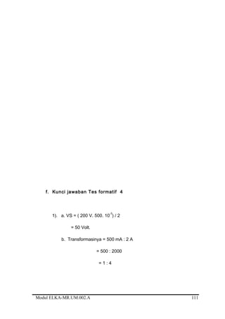 f. Kunci jawaban Tes formatif 4
1). a. VS = ( 200 V. 500. 10
-3
) / 2
= 50 Volt.
b. Transformasinya = 500 mA : 2 A
= 500 : 2000
= 1 : 4
Modul ELKA-MR.UM.002.A 111
 