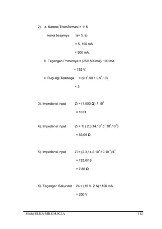 2). a. Karena Transformasi = 1: 5
maka besarnya Is= 5. Ip
= 5. 100 mA
= 500 mA.
b. Tegangan Primernya = (25V.500mA)/ 100 mA
= 125 V.
c. Rugi-rigi Tembaga = (0.1
2
.50 + 0.5
2
.10)
= 3
3). Impedansi Input Zi = (1.000 Ω) / 10
2
= 10 Ω
4). Impedansi Input Zi = 1/ ( 2.3,14.10
3
.5
2
.10
2
.10
-9
)
= 63,69 Ω
5). Impedansi Input Zi = (2.3,14.2.10
3
.10.10
-3
)/4
2
= 125,6/16
= 7.85 Ω
6). Tegangan Sekunder Vs = (10 V. 2 A) / 100 mA
= 200 V
Modul ELKA-MR.UM.002.A 112
 