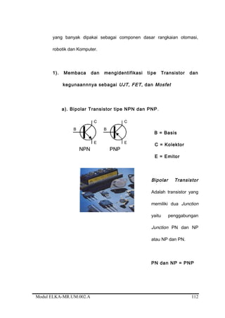 yang banyak dipakai sebagai componen dasar rangkaian otomasi,
robotik dan Komputer.
1). Membaca dan mengidentifikasi tipe Transistor dan
kegunaannnya sebagai UJT, FET, dan Mosfet
a). Bipolar Transistor tipe NPN dan PNP.
B = Basis
C = Kolektor
E = Emitor
Bipolar Transistor
Adalah transistor yang
memiliki dua Junction
yaitu penggabungan
Junction PN dan NP
atau NP dan PN.
PN dan NP = PNP
Modul ELKA-MR.UM.002.A 112
 