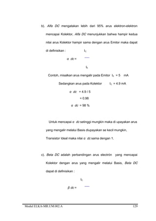 b). Alfa DC mengatakan lebih dari 95% arus elektron-elektron
mencapai Kolektor, Alfa DC menunjukkan bahwa hampir kedua
nilai arus Kolektor hampir sama dengan arus Emitor maka dapat
di definisikan : IC
α dc =
IE
Contoh, misalkan arus mengalir pada Emitor IE = 5 mA
Sedangkan arus pada Kolektor IC = 4.9 mA
α dc = 4.9 / 5
= 0.98
α dc = 98 %
Untuk mencapai α dc setinggi mungkin maka di upayakan arus
yang mengalir melalui Basis diupayakan se kecil mungkin,
Transistor Ideal maka nilai α dc sama dengan 1.
c). Beta DC adalah perbandingan arus electrón yang mencapai
Kolektor dengan arus yang mengalir melalui Basis, Beta DC
dapat di definisikan :
IC
β dc =
Modul ELKA-MR.UM.002.A 129
 