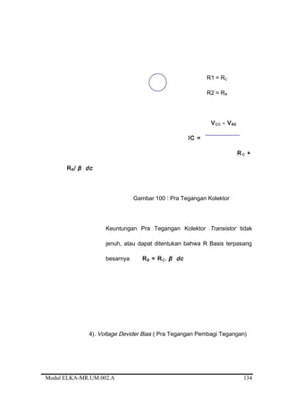 R1 = RC
R2 = RB
VCC - VBE
IC =
R C +
RB/ β dc
Gambar 100 : Pra Tegangan Kolektor
Keuntungan Pra Tegangan Kolektor Transistor tidak
jenuh, atau dapat ditentukan bahwa R Basis terpasang
besarnya RB = RC. β dc
4). Voltage Devider Bias ( Pra Tegangan Pembagi Tegangan)
Modul ELKA-MR.UM.002.A 134
 
