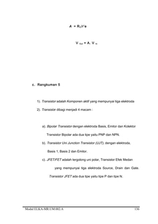 A = RC/r’e
V Out = A. V In
c. Rangkuman 5
1). Transistor adalah Komponen aktif yang mempunyai tiga elektroda
2). Transistor dibagi menjadi 4 macam :
a). Bipolar Transistor dengan elektroda Basis, Emitor dan Kolektor
Transistor Bipolar ada dua tipe yaitu PNP dan NPN.
b). Transistor Uni Junction Transistor (UJT), dengan elektroda,
Basis 1, Basis 2 dan Emitor.
c). JFET/FET adalah tergolong uni polar, Transistor Efek Medan
yang mempunyai tiga elektroda Source, Drain dan Gate.
Transistor JFET ada dua tipe yaitu tipe P dan tipe N.
Modul ELKA-MR.UM.002.A 136
 