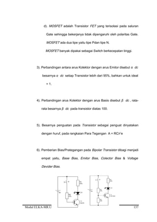 d). MOSFET adalah Transistor FET yang terisolasi pada saluran
Gate sehingga bekerjanya tidak dipengaruhi oleh polaritas Gate.
MOSFET ada dua tipe yaitu tipe Pdan tipe N.
MOSFET banyak dipakai sebagai Switch berkecepatan tinggi.
3). Perbandingan antara arus Kolektor dengan arus Emitor disebut α dc
besarnya α dc setiap Transistor lebih dari 95%, bahkan untuk ideal
= 1.
4). Perbandingan arus Kolektor dengan arus Basis disebut β dc , rata-
rata besarnya β dc pada transistor diatas 100.
5). Besarnya penguatan pada Transistor sebagai penguat dinyatakan
dengan huruf, pada rangkaian Para Tegangan A = RC/r’e
6). Pemberian Bias/Prategangan pada Bipolar Transistor dibagi menjadi
empat yaitu, Base Bias, Emitor Bias, Colector Bias & Voltage
Devider Bias.
Modul ELKA-MR.UM.002.A 137
 