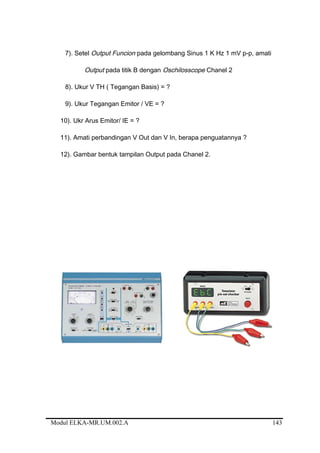 7). Setel Output Funcion pada gelombang Sinus 1 K Hz 1 mV p-p, amati
Output pada titik B dengan Oschilosscope Chanel 2
8). Ukur V TH ( Tegangan Basis) = ?
9). Ukur Tegangan Emitor / VE = ?
10). Ukr Arus Emitor/ IE = ?
11). Amati perbandingan V Out dan V In, berapa penguatannya ?
12). Gambar bentuk tampilan Output pada Chanel 2.
Modul ELKA-MR.UM.002.A 143
 