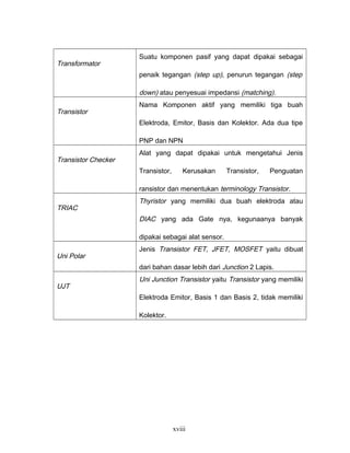 Transformator
Suatu komponen pasif yang dapat dipakai sebagai
penaik tegangan (step up), penurun tegangan (step
down) atau penyesuai impedansi (matching).
Transistor
Nama Komponen aktif yang memiliki tiga buah
Elektroda, Emitor, Basis dan Kolektor. Ada dua tipe
PNP dan NPN
Transistor Checker
Alat yang dapat dipakai untuk mengetahui Jenis
Transistor, Kerusakan Transistor, Penguatan
ransistor dan menentukan terminology Transistor.
TRIAC
Thyristor yang memiliki dua buah elektroda atau
DIAC yang ada Gate nya, kegunaanya banyak
dipakai sebagai alat sensor.
Uni Polar
Jenis Transistor FET, JFET, MOSFET yaitu dibuat
dari bahan dasar lebih dari Junction 2 Lapis.
UJT
Uni Junction Transistor yaitu Transistor yang memiliki
Elektroda Emitor, Basis 1 dan Basis 2, tidak memiliki
Kolektor.
xviii
 