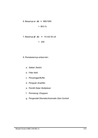 6. Besarnya α dc = 985/1000
= 98.5 %
7. Besarnya β dc = 10 mA/ 50 uA
= 200
8. Pemakaiannya antara lain :
a. Saklar/ Switch.
b. Filter Aktif.
c. Penyangga/Buffer.
d. Penguat/ Amplifier.
e. Pemilih Data/ Multiplexer
f. Pemotong/ Choppers
g. Pengendali Otomatis/Automatic Gain Controll
Modul ELKA-MR.UM.002.A 153
 