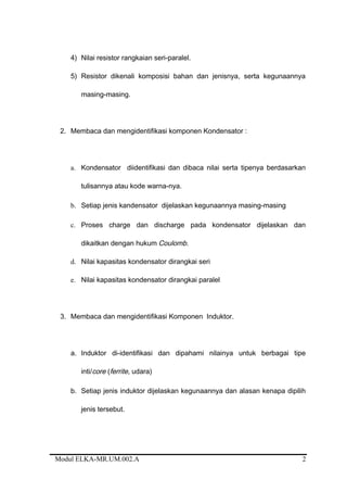 4) Nilai resistor rangkaian seri-paralel.
5) Resistor dikenali komposisi bahan dan jenisnya, serta kegunaannya
masing-masing.
2. Membaca dan mengidentifikasi komponen Kondensator :
a. Kondensator diidentifikasi dan dibaca nilai serta tipenya berdasarkan
tulisannya atau kode warna-nya.
b. Setiap jenis kandensator dijelaskan kegunaannya masing-masing
c. Proses charge dan discharge pada kondensator dijelaskan dan
dikaitkan dengan hukum Coulomb.
d. Nilai kapasitas kondensator dirangkai seri
e. Nilai kapasitas kondensator dirangkai paralel
3. Membaca dan mengidentifikasi Komponen Induktor.
a. Induktor di-identifikasi dan dipahami nilainya untuk berbagai tipe
inti/core (ferrite, udara)
b. Setiap jenis induktor dijelaskan kegunaannya dan alasan kenapa dipilih
jenis tersebut.
Modul ELKA-MR.UM.002.A 2
 