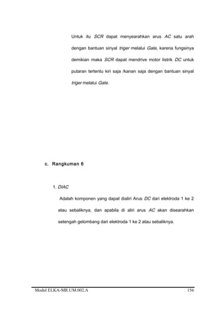 Untuk itu SCR dapat menyearahkan arus AC satu arah
dengan bantuan sinyal triger melalui Gate, karena fungsinya
demikian maka SCR dapat mendrive motor listrik DC untuk
putaran tertentu kiri saja /kanan saja dengan bantuan sinyal
triger melalui Gate.
c. Rangkuman 6
1. DIAC
Adalah komponen yang dapat dialiri Arus DC dari elektroda 1 ke 2
atau sebaliknya, dan apabila di aliri arus AC akan disearahkan
setengah gelombang dari elektroda 1 ke 2 atau sebaliknya.
Modul ELKA-MR.UM.002.A 156
 
