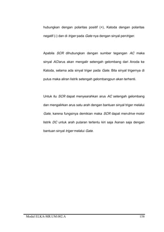 hubungkan dengan polaritas positif (+), Katoda dengan polaritas
negatif (-) dan di triger pada Gate nya dengan sinyal pentriger.
Apabila SCR dihubungkan dengan sumber tegangan AC maka
sinyal AC/arus akan mengalir setengah gelombang dari Anoda ke
Katoda, selama ada sinyal triger pada Gate. Bila sinyal trigernya di
putus maka aliran listrik setengah gelombangpun akan terhenti.
Untuk itu SCR dapat menyearahkan arus AC setengah gelombang
dan mengalirkan arus satu arah dengan bantuan sinyal triger melalui
Gate, karena fungsinya demikian maka SCR dapat mendrive motor
listrik DC untuk arah putaran tertentu kiri saja /kanan saja dengan
bantuan sinyal triger melalui Gate.
Modul ELKA-MR.UM.002.A 158
 