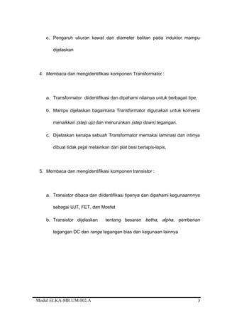 c. Pengaruh ukuran kawat dan diameter belitan pada induktor mampu
dijelaskan
4. Membaca dan mengidentifikasi komponen Transformator :
a. Transformator diidentifikasi dan dipahami nilainya untuk berbagaii tipe.
b. Mampu dijelaskan bagaimana Transformator digunakan untuk konversi
menaikkan (step up) dan menurunkan (step down) tegangan.
c. Dijelaskan kenapa sebuah Transformator memakai laminasi dan intinya
dibuat tidak pejal melainkan dari plat besi berlapis-lapis.
5. Membaca dan mengidentifikasi komponen transistor :
a. Transistor dibaca dan diidentifikasi tipenya dan dipahami kegunaannnya
sebagai UJT, FET, dan Mosfet
b. Transistor dijelaskan tentang besaran betha, alpha, pemberian
tegangan DC dan range tegangan bias dan kegunaan lainnya
Modul ELKA-MR.UM.002.A 3
 