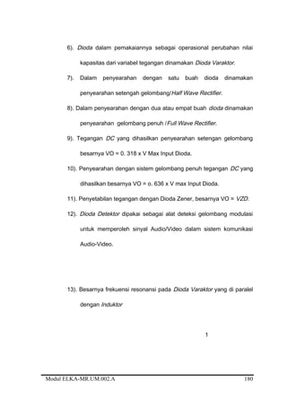 6). Dioda dalam pemakaiannya sebagai operasional perubahan nilai
kapasitas dari variabel tegangan dinamakan Dioda Varaktor.
7). Dalam penyearahan dengan satu buah dioda dinamakan
penyearahan setengah gelombang/Half Wave Rectifier.
8). Dalam penyearahan dengan dua atau empat buah dioda dinamakan
penyearahan gelombang penuh /Full Wave Rectifier.
9). Tegangan DC yang dihasilkan penyearahan setengan gelombang
besarnya VO = 0. 318 x V Max Input Dioda.
10). Penyearahan dengan sistem gelombang penuh tegangan DC yang
dihasilkan besarnya VO = o. 636 x V max Input Dioda.
11). Penyetabilan tegangan dengan Dioda Zener, besarnya VO = VZD.
12). Dioda Detektor dipakai sebagai alat deteksi gelombang modulasi
untuk memperoleh sinyal Audio/Video dalam sistem komunikasi
Audio-Video.
13). Besarnya frekuensi resonansi pada Dioda Varaktor yang di paralel
dengan Induktor
1
Modul ELKA-MR.UM.002.A 180
 