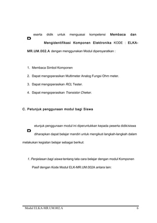 eserta didik untuk menguasai kompetensi Membaca dan
Mengidentifikasi Komponen Elektronika KODE : ELKA-
MR.UM.002.A dengan menggunakan Modul dipersyaratkan :
1. Membaca Simbol Komponen
2. Dapat mengoperasikan Multimeter Analog Fungsi Ohm meter.
3. Dapat mengoperasikan RCL Tester.
4. Dapat mengoperasikan Transistor Cheker.
C. Petunjuk penggunaan modul bagi Siswa
etunjuk penggunaan modul ini diperuntukkan kepada peserta didik/siswa
diharapkan dapat belajar mandiri untuk mengikuti langkah-langkah dalam
melakukan kegiatan belajar sebagai berikut:
1. Penjelasan bagi siswa tentang tata cara belajar dengan modul Komponen
Pasif dengan Kode Modul ELK-MR.UM.002A antara lain:
Modul ELKA-MR.UM.002.A 6
P
P
 
