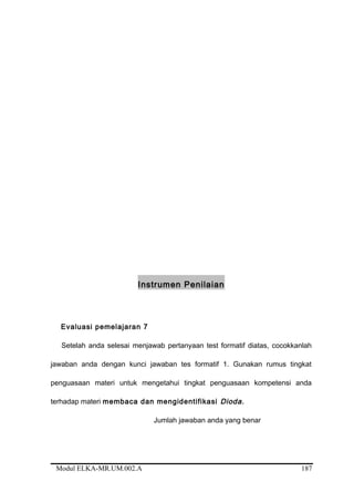 Instrumen Penilaian
Evaluasi pemelajaran 7
Setelah anda selesai menjawab pertanyaan test formatif diatas, cocokkanlah
jawaban anda dengan kunci jawaban tes formatif 1. Gunakan rumus tingkat
penguasaan materi untuk mengetahui tingkat penguasaan kompetensi anda
terhadap materi membaca dan mengidentifikasi Dioda.
Jumlah jawaban anda yang benar
Modul ELKA-MR.UM.002.A 187
 