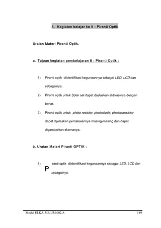 8. Kegiatan belajar ke 8 : Piranti Optik
Uraian Materi Piranti Optik.
a. Tujuan kegiatan pembelajaran 8 : Piranti Optik :
1) Piranti optik diidentifikasi kegunaannya sebagai LED, LCD dan
sebagainya.
2) Piranti optik untuk Solar sel dapat dijelaskan aktivasinya dengan
benar.
3) Piranti optik untuk photo resistor, photodiode, phototransistor
dapat dijelaskan pemakaiannya masing-masing dan dapat
digambarkan skemanya.
b. Uraian Materi Piranti OPTIK :
1) iranti optik diidentifikasi kegunaannya sebagai LED, LCD dan
sebagainya.
Modul ELKA-MR.UM.002.A
P
189
 
