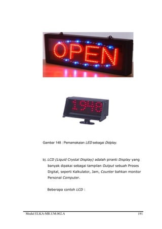 Gambar 148 : Pemamakaian LED sebagai Didplay.
b). LCD (Liquid Crystal Display) adalah piranti Display yang
banyak dipakai sebagai tampilan Output sebuah Proses
Digital, seperti Kalkulator, Jam, Counter bahkan monitor
Personal Computer.
Beberapa contoh LCD :
Modul ELKA-MR.UM.002.A 191
 
