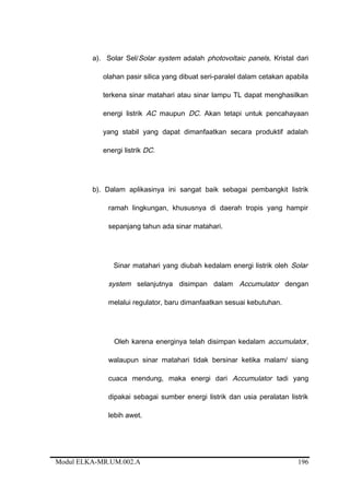 a). Solar Sel/Solar system adalah photovoltaic panels, Kristal dari
olahan pasir silica yang dibuat seri-paralel dalam cetakan apabila
terkena sinar matahari atau sinar lampu TL dapat menghasilkan
energi listrik AC maupun DC. Akan tetapi untuk pencahayaan
yang stabil yang dapat dimanfaatkan secara produktif adalah
energi listrik DC.
b). Dalam aplikasinya ini sangat baik sebagai pembangkit listrik
ramah lingkungan, khususnya di daerah tropis yang hampir
sepanjang tahun ada sinar matahari.
Sinar matahari yang diubah kedalam energi listrik oleh Solar
system selanjutnya disimpan dalam Accumulator dengan
melalui regulator, baru dimanfaatkan sesuai kebutuhan.
Oleh karena energinya telah disimpan kedalam accumulator,
walaupun sinar matahari tidak bersinar ketika malam/ siang
cuaca mendung, maka energi dari Accumulator tadi yang
dipakai sebagai sumber energi listrik dan usia peralatan listrik
lebih awet.
Modul ELKA-MR.UM.002.A 196
 