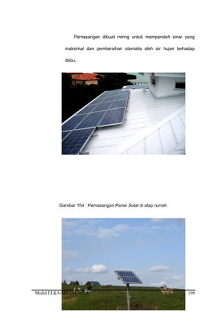 Pemasangan dibuat miring untuk memperoleh sinar yang
maksimal dan pembersihan otomatis oleh air hujan terhadap
debu.
Gambar 154 : Pemasangan Panel Solar di atap rumah
Modul ELKA-MR.UM.002.A 198
 