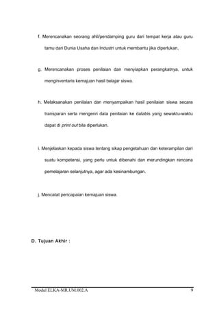 f. Merencanakan seorang ahli/pendamping guru dari tempat kerja atau guru
tamu dari Dunia Usaha dan Industri untuk membantu jika diperlukan,
g. Merencanakan proses penilaian dan menyiapkan perangkatnya, untuk
menginventaris kemajuan hasil belajar siswa.
h. Melaksanakan penilaian dan menyampaikan hasil penilaian siswa secara
transparan serta mengenri data penilaian ke databis yang sewaktu-waktu
dapat di print out bila diperlukan.
i. Menjelaskan kepada siswa tentang sikap pengetahuan dan keterampilan dari
suatu kompetensi, yang perlu untuk dibenahi dan merundingkan rencana
pemelajaran selanjutnya, agar ada kesinambungan.
j. Mencatat pencapaian kemajuan siswa.
D. Tujuan Akhir :
Modul ELKA-MR.UM.002.A 9
 