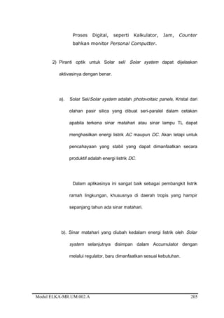 Proses Digital, seperti Kalkulator, Jam, Counter
bahkan monitor Personal Computter.
2) Piranti optik untuk Solar sel/ Solar system dapat dijelaskan
aktivasinya dengan benar.
a). Solar Sel/Solar system adalah photovoltaic panels, Kristal dari
olahan pasir silica yang dibuat seri-paralel dalam cetakan
apabila terkena sinar matahari atau sinar lampu TL dapat
menghasilkan energi listrik AC maupun DC. Akan tetapi untuk
pencahayaan yang stabil yang dapat dimanfaatkan secara
produktif adalah energi listrik DC.
Dalam aplikasinya ini sangat baik sebagai pembangkit listrik
ramah lingkungan, khususnya di daerah tropis yang hampir
sepanjang tahun ada sinar matahari.
b). Sinar matahari yang diubah kedalam energi listrik oleh Solar
system selanjutnya disimpan dalam Accumulator dengan
melalui regulator, baru dimanfaatkan sesuai kebutuhan.
Modul ELKA-MR.UM.002.A 205
 