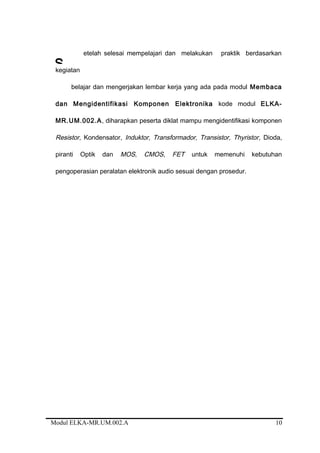 etelah selesai mempelajari dan melakukan praktik berdasarkan
kegiatan
belajar dan mengerjakan lembar kerja yang ada pada modul Membaca
dan Mengidentifikasi Komponen Elektronika kode modul ELKA-
MR.UM.002.A, diharapkan peserta diklat mampu mengidentifikasi komponen
Resistor, Kondensator, Induktor, Transformador, Transistor, Thyristor, Dioda,
piranti Optik dan MOS, CMOS, FET untuk memenuhi kebutuhan
pengoperasian peralatan elektronik audio sesuai dengan prosedur.
Modul ELKA-MR.UM.002.A 10
S
 