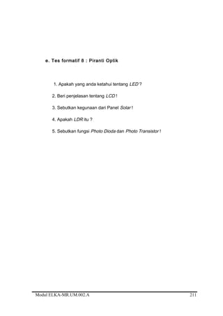 e. Tes formatif 8 : Piranti Optik
1. Apakah yang anda ketahui tentang LED ?
2. Beri penjelasan tentang LCD !
3. Sebutkan kegunaan dari Panel Solar !
4. Apakah LDR itu ?
5. Sebutkan fungsi Photo Dioda dan Photo Transistor !
Modul ELKA-MR.UM.002.A 211
 