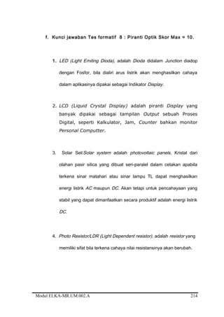 f. Kunci jawaban Tes formatif 8 : Piranti Optik Skor Max = 10.
1. LED (Light Emiting Dioda), adalah Dioda didalam Junction diadop
dengan Fosfor, bila dialiri arus listrik akan menghasilkan cahaya
dalam aplikasinya dipakai sebagai Indikator Display.
2. LCD (Liquid Crystal Display) adalah piranti Display yang
banyak dipakai sebagai tampilan Output sebuah Proses
Digital, seperti Kalkulator, Jam, Counter bahkan monitor
Personal Computter.
3. Solar Sel/Solar system adalah photovoltaic panels, Kristal dari
olahan pasir silica yang dibuat seri-paralel dalam cetakan apabila
terkena sinar matahari atau sinar lampu TL dapat menghasilkan
energi listrik AC maupun DC. Akan tetapi untuk pencahayaan yang
stabil yang dapat dimanfaatkan secara produktif adalah energi listrik
DC.
4. Photo Resistor/LDR (Light Dependent resistor), adalah resistor yang
memiliki sifat bila terkena cahaya nilai resistansinya akan berubah.
Modul ELKA-MR.UM.002.A 214
 