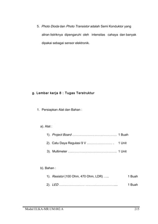 5. Photo Dioda dan Photo Transistor adalah Semi Konduktor yang
aliran listriknya dipengaruhi oleh intensitas cahaya dan banyak
dipakai sebagai sensor elektronik.
g. Lembar kerja 8 : Tugas Terstruktur
1. Persiapkan Alat dan Bahan :
a). Alat :
1). Project Board …………………………………… 1 Buah
2). Catu Daya Regulasi 9 V …………………… . 1 Unit
3). Multimeter ………………………………………. 1 Unit
b). Bahan :
1). Resistor (100 Ohm, 470 Ohm, LDR) ….. 1 Buah
2). LED …………………… ……………………….... 1 Buah
Modul ELKA-MR.UM.002.A 215
 
