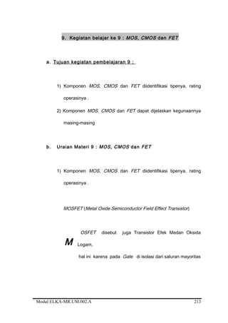 9. Kegiatan belajar ke 9 : MOS, CMOS dan FET
a. Tujuan kegiatan pembelajaran 9 :
1) Komponen MOS, CMOS dan FET diidentifikasi tipenya, rating
operasinya .
2) Komponen MOS, CMOS dan FET dapat dijelaskan kegunaannya
masing-masing
b. Uraian Materi 9 : MOS, CMOS dan FET
1) Komponen MOS, CMOS dan FET diidentifikasi tipenya, rating
operasinya .
MOSFET (Metal Oxide Semiconductor Field Effect Transistor)
OSFET disebut juga Transistor Efek Medan Oksida
Logam,
hal ini karena pada Gate di isolasi dari saluran mayoritas
Modul ELKA-MR.UM.002.A
M
213
 