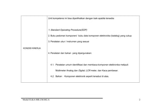 KONDISI KINERJA
Unit kompetensi ini bisa diperlihatkan dengan baik apabila tersedia:
1. Standard Operating Procedure(SOP)
2. Buku pedoman komponen/ buku data komponen elektronika (katalog) yang cukup
3. Peralatan ukur / instrumen yang sesuai
4. Peralatan dan bahan yang dipergunakan:
4.1. Peralatan umum identifikasi dan membaca komponen elektronika meliputi:
Multimeter Analog dan Digital, LCR meter, dan Kaca pembesar.
4.2. Bahan : Komponen elektronik seperti tersebut di atas.
Modul ELKA-MR.UM.002.A 2
 