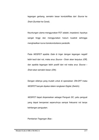 tegangan gerbang, semakin besar konduktifitas dari Source ke
Drain (Sumber ke Cerat).
Keuntungan utama menggunakan FET adalah, impedansi Inputnya
sangat tinggi dan menggunakan hukum kuadrat sehingga
menghasilkan kurva transkonduktansi parabolik.
Pada MOSFET apabila Gate di triger dengan tegangan negatif
lebih kecil dari nol, maka arus Source – Drain akan terputus (Off),
dan apabila tegangan lebih positif dari nol maka arus Source –
Drain akan semakin besar (ON).
Dengan sifatnya yang mudah untuk di operasikan ON-OFF maka
MOSFET banyak dipakai dalam rangkaian Digital (Switch).
MOSFET dapat dioperasikan sebagai Penguat DC, yaitu penguat
yang dapat beroperasi sepenuhnya sampai frekuensi nol tanpa
kehilangan penguatan.
Pemberian Tegangan Bias :
Modul ELKA-MR.UM.002.A 217
 