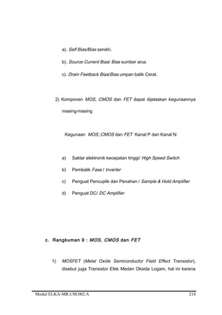 a). Self Bias/Bias sendiri.
b). Source Current Bias/ Bias sumber arus
c). Drain Feetback Bias/Bias umpan balik Cerat.
2) Komponen MOS, CMOS dan FET dapat dijelaskan kegunaannya
masing-masing
Kegunaan MOS; CMOS dan FET Kanal P dan Kanal N:
a) Saklar elektronik kecepatan tinggi/ High Speed Switch
b) Pembalik Fase / Inverter
c) Penguat Pencuplik dan Penahan / Sample & Hold Amplifier
d) Penguat DC/ DC Amplifier
c. Rangkuman 9 : MOS, CMOS dan FET
1) MOSFET (Metal Oxide Semiconductor Field Effect Transistor),
disebut juga Transistor Efek Medan Oksida Logam, hal ini karena
Modul ELKA-MR.UM.002.A 218
 