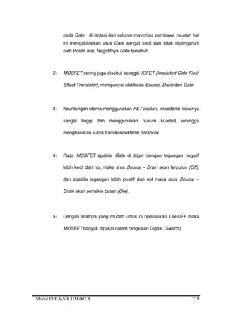 pada Gate di isolasi dari saluran mayoritas pembawa muatan hal
ini mengakibatkan arus Gate sangat kecil dan tidak dipengaruhi
oleh Positif atau Negatifnya Gate tersebut.
2) MOSFET sering juga disebut sebagai IGFET (Insulated Gate Field
Effect Transistor), mempunyai elektroda Source, Drain dan Gate.
3) Keuntungan utama menggunakan FET adalah, impedansi Inputnya
sangat tinggi dan menggunakan hukum kuadrat sehingga
menghasilkan kurva transkonduktansi parabolik
4) Pada MOSFET apabila Gate di triger dengan tegangan negatif
lebih kecil dari nol, maka arus Source – Drain akan terputus (Off),
dan apabila tegangan lebih positif dari nol maka arus Source –
Drain akan semakin besar (ON).
5) Dengan sifatnya yang mudah untuk di operasikan ON-OFF maka
MOSFET banyak dipakai dalam rangkaian Digital (Switch).
Modul ELKA-MR.UM.002.A 219
 