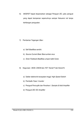 6) MOSFET dapat dioperasikan sebagai Penguat DC, yaitu penguat
yang dapat beroperasi sepenuhnya sampai frekuensi nol tanpa
kehilangan penguatan.
7) Pemberian Tegangan Bias :
a) Self Bias/Bias sendiri.
b) Source Current Bias/ Bias sumber arus
c) Drain Feetback Bias/Bias umpan balik Cerat.
8) Kegunaan MOS; CMOS dan FET Kanal P dan Kanal N:
a) Saklar elektronik kecepatan tinggi/ High Speed Switch
b) Pembalik Fase / Inverter
c) Penguat Pencuplik dan Penahan / Sample & Hold Amplifier
d) Penguat DC/ DC Amplifier
Modul ELKA-MR.UM.002.A 220
 