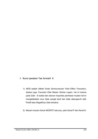 f. Kunci jawaban Tes formatif 9
1) MOS adalah (Metal Oxide Semiconductor Field Effect Transistor),
disebut juga Transistor Efek Medan Oksida Logam, hal ini karena
pada Gate di isolasi dari saluran mayoritas pembawa muatan hal ini
mengakibatkan arus Gate sangat kecil dan tidak dipengaruhi oleh
Positif atau Negatifnya Gate tersebut.
2) Macam-macam Kanal MOSFET ada dua, yaitu Kanal P dan Kanal N.
Modul ELKA-MR.UM.002.A 228
 