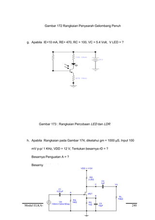 Gambar 172 Rangkaian Penyearah Gelombang Penuh
g. Apabila IE=10 mA, RE= 470, RC = 100, VC = 5.4 Volt, V LED = ?
Gambar 173 : Rangkaian Percobaan LED dan LDR
h. Apabila Rangkaian pada Gambar 174, diketahui gm = 1000 µS, Input 100
mV p-p/ 1 KHz, VDD = 12 V, Tentukan besarnya rD = ?
Besarnya Penguatan A = ?
Besarnya V Out = ?
Modul ELKA-MR.UM.002.A 240
 