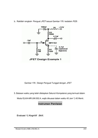 b. Rakitlah rangkain Penguat JFET sesuai Gambar 176 kedalam PCB :
Gambar 176 : Design Penguat Tunggal dengan JFET
5. Batasan waktu yang telah ditetapkan Seluruh Kompetensi yang termuat dalam
Modul ELKA-MR.UM.002.A, wajib dikuasai dalam waktu 45 Jam *) 45 Menit.
Instrumen Penilaian
Evaluasi 1) Kognitif Skill.
Modul ELKA-MR.UM.002.A 243
 